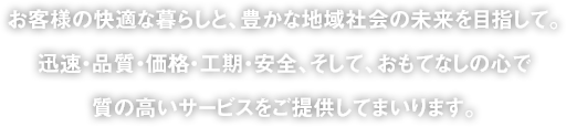 お客様の快適な暮らしと、豊かな地域社会の未来を目指して。迅速・品質・価格・工期・安全、そして、おもてなしの心で質の高いサービスをご提供してまいります。
